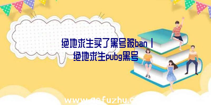 「绝地求生买了黑号被ban」|绝地求生pubg黑号